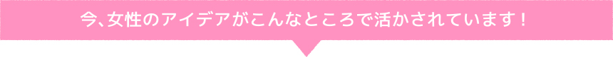 今、女性のアイデアがこんなところで活かされています!